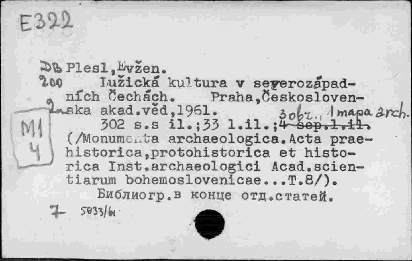 ﻿ЕіИ
Plesl J^vzen.
luzicka kyltura v seyerozapad-Ä nfch öechach. Praha,öeskosloven-ska akad.vëd,1961.	З о 6г. > Л"» Ара-
302 s.s il.;33
(/Monumc^ta archaeologica. Acta prae-historica,protohistorica et histo-
----j rica Inst.archaeologici Acad.scien-tiarum bohèmes1ovenicae...T.8/).
Библиогр.в конце отд.статей.
М<
